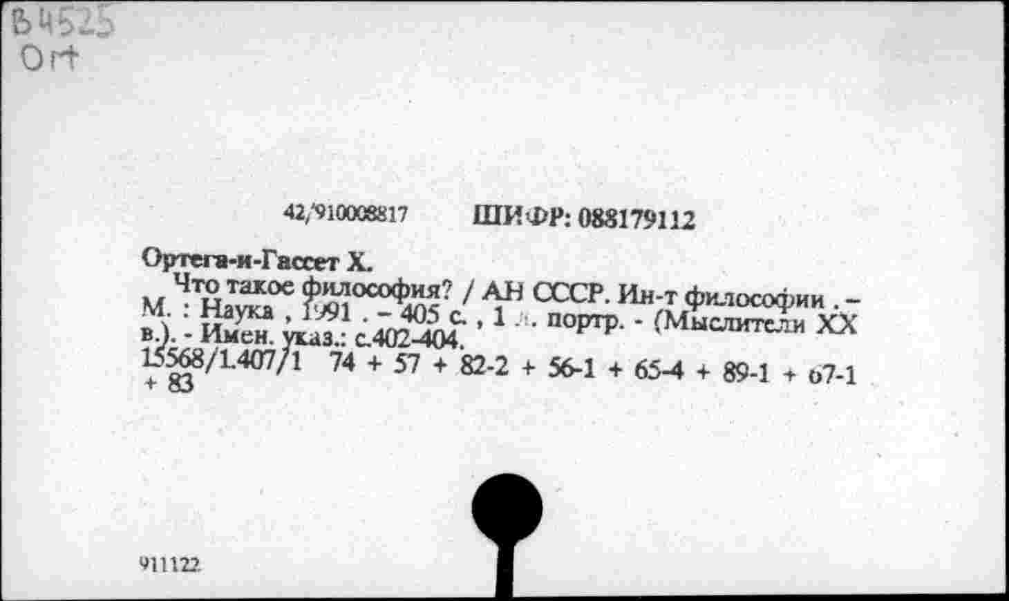 ﻿M5z5
Orb
42,“910008817 ШИФР: 088179112
Ортега-и -Гассет X.
М ЧН^а°е ^°С°Ф^? / V СССР- Философии . -' \	~ 40^ с., 1. . порто. - ^Мыслите’;и YY
вЛ. - Имен, указ.: с.402-404. И Р ’ ыслитсли 15^/1407/1 74 + 57 + 82-2 + 56-1 + 65-4 + 89-1 + 67-1
911 ш